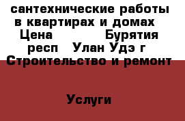 сантехнические работы в квартирах и домах › Цена ­ 1 000 - Бурятия респ., Улан-Удэ г. Строительство и ремонт » Услуги   